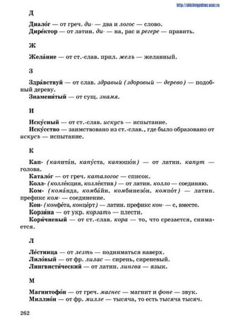 http://shkilniipidric.ucflz.ru
Д
Диалог — от греч. ди• — два и логос — слово.
Директор — от латин. ди*— на, рас и регере — править.
Ж
Желание — от ст.-слав. прил. желъ — желанный.
3
Здравствуй — от слав, здравый (здоровый — дерево) — подоб­
ный дереву.
Знаменитый — от сущ. знамя.
И
Искусный — от ст.-слав, искусъ — испытание.
Искусство — заимствовано из ст.-слав., где было образовано от
искусъ — испытание.
К
Кап- (’капитан, капуста, капюшоп) — от латин. капут —
голова.
Каталог — от греч. каталогос — список.
Колл- (коллекция, коллектив) — от латин. колло — соединяю.
Ком- (’ко.манда, комбайн, комбинезон, компот) — латин.
префикс ком- — соединение.
Кон- (конфета, концерт) — латин. префикс кон*— с, вместе.
Корзина — от укр. корзать — плести.
Коричневый — от ст.-слав, кора — то, что срезается, снима­
ется.
Л
Лестница — от лезть — подниматься наверх.
Лиловый — от фр. лилас — сирень, сиреневый.
Лингвистический — от латин. лингва — язык.
М
Магнитофон — от греч. магнес — магнит и фоне — звук.
Миллион — от фр. милле — тысяча, то есть тысяча тысяч.
2 6 2
 