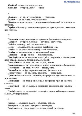 Могучий — от сущ. мога — сила.
Монолог — от греч. моно— один.
О
Обаяние — отдр.-русск. баяти — говорить.
Облако — от ст.-слав, обволакивать.
Обонять — из ст.-слав.; с помощью префикса об от воняти —
пахнуть.
Огромный — от утраченного огромъ — пространство, охвачен­
ное громом.
П
Парашют — от греч. пара — против и фр. шют — падение.
Патриот — от греч. патриа — отчизна, отечество.
Пейзаж — от фр. пейз — местность.
Песок — от слав, пес с помощью суффикса ок.
Печаль — от слав, пека (печь) — то, что жжёт.
Печать — от слав, печь — выжженный знак.
Пианино — от фр. пиано — тихо и нежно.
Пожалуйста — от частицы пожалуй и старинного уважитель­
ного обращения ста (старш ий, старый).
Поколение — от слав, колено — род, племя.
Поликлиника — от греч. поли — много и клиника — больница.
Помощник — от слав, могши — мощь, сила.
Портфель — от фр. порто — носить, фелъ — лист.
Препятствие — от ст.-слав, препяти — растянуть.
Привыкать — из слав.; с помощью префикса при- от выкати —
привыкать.
Приказать — из слав.; с помощью префикса при- от казати —
сказать.
Приятный — из ст.-слав.; с помощью префикса при*от яти —
взять.
Профессия — от латин. про — вперёд, перед и фатери — пока­
зывать, обнаруживать.
Р
Регион — от латин. регио — область, район.
Репортаж — от англ. репорт — сообщать.
Ровесник — от слав, ровесе — одинаковый по годам.
http://ShkiiniJpidriG.UCIZ.ril
2 6 3
 