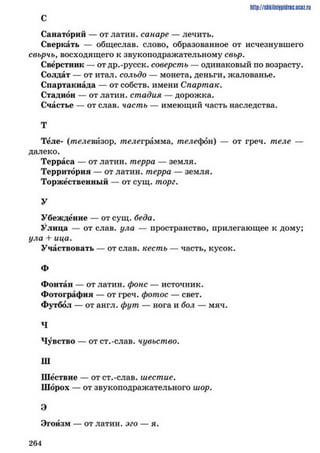 http://shkilniipidric.ucflz.ru
С
Санаторий — от латин. санаре — лечить.
Сверкать — общеслав. слово, образованное от исчезнувшего
свьрчь, восходящего к звукоподражательному свьр.
Сверстник — от др.-русск. соверстъ — одинаковый по возрасту.
Солдат — от итал. сольдо — монета, деньги, жалованье.
Спартакиада — от собств. имени Спартак.
Стадион — от латин. стадия — дорожка.
Счастье — от слав, часть — имеющий часть наследства.
Т
Теле- (телевйзор, телеграмма, телефон) — от греч. теле —
далеко.
Терраса — от латин. терра — земля.
Территория — от латин. терра — земля.
Торжественный — от сущ. торг.
У
Убеждение — от сущ. беда.
Улица — от слав, ула — пространство, прилегающее к дому;
ула + ица.
Участвовать — от слав, кесть — часть, кусок.
Ф
Фонтан — от латин. фоне — источник.
Фотография — от греч. фотос — свет.
Футбол — от англ. фут — нога и бол — мяч.
Ч
Чувство — от ст.-слав, чувьство.
Ш
Шествие — от ст.-слав, шестие.
Шорох — от звукоподражательного шор.
Э
Эгоизм — от латин. эго — я.
2 6 4
 