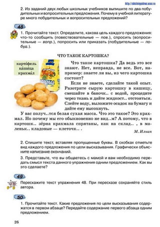 http://shkilniipidric.ucflz.ru
2. Из заданий двух любых школьных учебников выпишите по два побу­
дительных и вопросительных предложения. Почему в учебной литерату­
ре много побудительных и вопросительных предложений?
48 >
% 1. Прочитайте текст. Определите, какова цель каждого предложения:
что-то сообщить (повествовательные — пов.), спросить (вопроси­
тельные — вопр.), попросить или приказать (побудительные — по-
буя).
ЧТО ТАКОЕ КАРТОШКА?
Что такое картошка? Да ведь это все
знают. Нет, неправда, не все. Вот, на­
пример: знаете ли вы, из чего картошка
состоит?
Если не знаете, сделайте такой опыт.
Разотрите сырую картошку в кашицу,
смешайте в баночк.. с водой, процедите
через ткань и дайте жидкост.. отстояться.
Слейте воду, выложите осадок на бумагу и
дайте ему высохнуть.
У вас получ..тся белая сухая масса. Что это такое? Это крах­
мал. Но почему мы его обыкновенно не вид..м? А потому, что в
картош к.. зёрна крахмала спрятаны, как на склад.. , в ма-
леньк.. кладовые — клеточк.. .
М. Ильин
2. Спишите текст, вставляя пропущенные буквы. В скобках отметьте
вид каждого предложения по цели высказывания. Графически объяс­
ните написание окончаний.
3. Представьте, что вы общаетесь с мамой и вам необходимо пере­
дать смысл текста данного упражнения одним предложением. Как вы
это сделаете?
СШ
лдЖС Перескажите текст упражнения 48. При пересказе сохраняйте стиль
«>>vè автора.
1. Прочитайте текст. Какие предложения по цели высказывания содер­
жатся в первом абзаце? Передайте содержание первого абзаца одним
предложением.
2 6
 