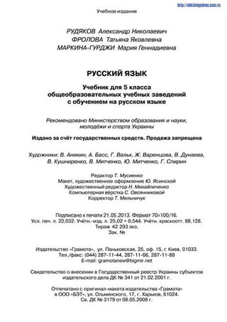 Учебное издание
http://stikilni9pidric.ucaz.ru
РУДЯКОВ Александр Николаевич
ФРОЛОВА Татьяна Яковлевна
МАРКИНА- ГУРДЖИ Мария Геннадиевна
РУССКИЙ я з ы к
Учебник для 5 класса
общеобразовательных учебных заведений
с обучением на русском языке
Рекомендовано Министерством образования и науки,
молодёжи и спорта Украины
Издано за счёт государственных средств. Продажа запрещена
Художники: В. Аникин, А. Басс, Г. Вальк, Ж. Варенцова, В. Дунаева,
В. Кушниренко, В. Митченко, Ю. Митченко, Г. Спирин
Редактор Т. Мусиенко
Макет, художественное оформление Ю. Ясинской
Художественный редактор Н. Михайличенко
Компьютерная вёрстка С. Овсянниковой
Корректор Т. Мельничук
Подписано к печати 21.05.2013. Формат 70x100/16.
Уел. печ. л. 22,032. Учётн.-изд. л. 25,02 + 0,544. Учётн. краскоогт. 88,128.
Тираж 42 293 экз.
Зак. №
Издательство «Грамота», ул. Паньковская. 25. оф. 15, г. Киев. 01033.
Тел./факс: (044) 287-11-44. 287-11-66. 287-11-88
E-mail: gramotanew®bigmir.net
Свидетельство о внесении в Государственный реестр Украины субъектов
издательского дела ДК № 341 от 21.02.2001 г.
Отпечатано с оригинал-макета издательства «Грамота»
в ООО «БЭТ», ул. Ольминского, 17, г. Харьков, 61024.
Св. ДК № 3179 от 08.05.2008 г.
 