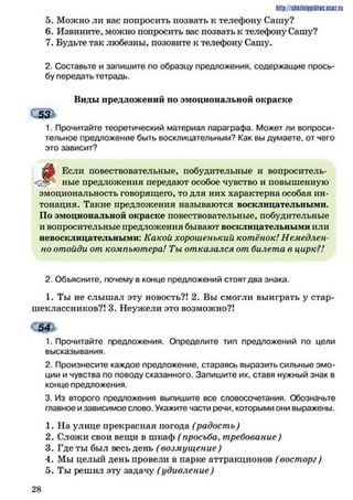 http://shkilniypidric.ijc0z.ru
5. Можно ли вас попросить позвать к телефону Сашу?
6. Извините, можно попросить вас позвать к телефону Сашу?
7. Будьте так любезны, позовите к телефону Сашу.
2. Составьте и запишите по образцу предложения, содержащие прось­
бу передать тетрадь.
Виды предложений по эмоциональной окраске
СддЬ
1. Прочитайте теоретический материал параграфа. Может ли вопроси­
тельное предложение быть восклицательным? Как вы думаете, от чего
это зависит?
ът Если повествовательные, побудительные и вопроситель-
ные предложения передают особое чувство и повышенную
эмоциональность говорящего, то для них характерна особая ин­
тонация. Такие предложения называются восклицательными.
По эмоциональной окраске повествовательные, побудительные
и вопросительные предложения бывают восклицательными или
невосклицательными: Какой хорошенький котёнок! Немедлен­
но отойди от компьютера! Ты отказался от билета в цирк?!
2. Объясните, почему в конце предложений стоят два знака.
1. Ты не слышал эту новость?! 2. Вы смогли выиграть у стар­
шеклассников?! 3. Неужели это возможно?!
54
1. Прочитайте предложения. Определите тип предложений по цели
высказывания.
2. Произнесите каждое предложение, стараясь выразить сильные эмо­
ции и чувства по поводу сказанного. Запишите их, ставя нужный знак в
конце предложения.
3. Из второго предложения выпишите все словосочетания. Обозначьте
главное и зависимое слово. Укажите части речи, которыми они выражены.
1. На улице прекрасная погода (радость)
2. Сложи свои вещи в шкаф ( просьба, требование)
3. Где ты был весь день (возмущение)
4. Мы целый день провели в парке аттракционов (восторг)
5. Ты решил эту задачу (удивление)
2 8
 
