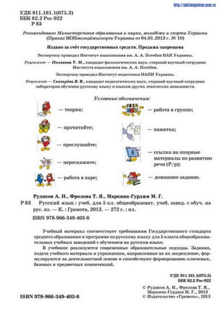 УДК811.161.1(075.3)
ББК 82.2 Рос-922
Р 83
Рекомендолано Министерством образования и науки, молодёжи и спорта Украины
(Приказ МОНмолодёжьспорта Украины от 04.01.2013 г. Лу 10)
Издано за счёт государственных средств. Продажа запрещена
Экспертизу проводил Институт языкознания им. А. Л. Потсбни НАН Украины.
Ргцгим-мт - Полякова Т. Л#., клндиллт филологических наук, старший научный сотрудник
Института языкознания им. А. Л. Потебни.
Экспертизу проводил Институт педагогики НАІ1Н Украины.
Ргцсмзгмт — Снггиргла В. П.. клндиллт педагогических ияук. старший научный сотрудник
лаборатории обучения русскому языку и языкам других этнических меньшинств.
Условные обозначения:
—работа в группе;
http://shkilni9pidrac.ucii.ri
— памятка;
—ссылка на опорные
материалы по развитию
речи (Р/р);
—домашнее задание.
Рудяков А. П., Фролова Т. Я.* Маркина-Гурджи М. Г.
Р83 Русский язык : учеб. для 5 кл. общеобразоват. учеб. завед. с обуч. на
рус. яз. —К .: Грамота, 2013. —272 с .: ил.
Ц>1ДО978-966-349-403-6
Учебный материал соответствует требованиям Государственного стандарта
среднего образования и программе по русскому языку для 5 к л а с с а общеобразова­
тельных учебных заведений с обученном на русском языке.
В учебнике реализуются современные образовательные подходы. Задания,
подача учебного материала и упражнения, направленные на их закрепление, фор­
мулируются на деятельностной основе и способствуют формированию ключевых,
базовых к предметных компетенций.
УДК 811.161.1(075Л)
ББК 82.2 Рос-922
д а
— прочитайте;
—прослушайте;
м -
—работа в
перескажите;
паре;
§ -
ОС)‘Л
ISBN 978-966-349-403-6
© Рудяков А. Н., Фролова Т. Я..
Маркина-Гурджи М. Г.. 2013
Ф Издательство «Грамота», 2013
 