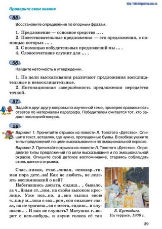 http://shkilniipidric.ucflz.ru
Проверьте свои знания
Восстановите определение по опорным фразам.
1. Предложение — основное средство----
2. Повествовательные предложения — это предложения, с по­
мощью которых ....
3. С помощью побудительных предложений мы ....
4. Словосочетание служит для ... .
Найдите неточность в утверждении.
1. По цели высказывания различают предложения восклица­
тельные и невосклицательные.
2. Интонационная завершённость предложения передаётся
точкой.
Задайте другдругу вопросы по изученной теме, проверяя правильность
ответов по материалам параграфа. Победителем считается тот, кто за­
даст последний вопрос.
Вариант /. Прочитайте отрывок из повести Л. Толстого «Детство». Спи-
шите текст, вставляя, где нужно, пропущенные буквы. Вскобках укажите
типы предложений по цели высказывания и по эмоциональной окраске.
Вариант2. Прочитайте отрывок из повести Л. Толстого «Детство». Опре­
делите типы предложений по цели высказывания и по эмоциональной
окраске. Опишите своё детское воспоминание, стараясь соблюдать
стильданного отрывка.
Счастливая, счастливая, невозврати­
мая пора детс..ва! Как не любить, не леле­
ять воспоминаний о ней?
Набегавшись досыта, сидиш.. , бывало,
за ч..йным ст..лом, на своём высоком крес­
лице. Уже поз..но, Д..ВНО выпил свою
ч..шку м..лока с сах..ром, сон смыкает гла­
за, но не трогаеш..ся с места, сидиш.. и слу­
ш ает.. . И как не слушать? Матушка гово­
рит с кем-нибудь, и звуки голоса её так На террасе. 1906 г.
Б. Кустодиев.
2 9
 