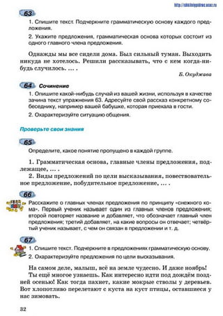 ш *
1. Спишите текст. Подчеркните грамматическую основу каждого пред­
ложения.
2. Укажите предложения, грамматическая основа которых состоит из
одного главного члена предложения.
Однажды мы все сидели дома. Был сильный туман. Выходить
никуда не хотелось. Решили рассказывать, что с кем когда-ни­
будь случилось........
Б. Окуджава
с т Сочинение
1. Опишите какой-нибудь случай из вашей жизни, используя в качестве
зачина текст упражнения 63. Адресуйте свой рассказ конкретному со­
беседнику, например вашей бабушке, которая приехала в гости.
2. Охарактеризуйте ситуацию общения.
Проверьте свои знания
Ш ь
Определите, какое понятие пропущено в каждой группе.
1. Грамматическая основа, главные члены предложения, под­
лежащее, ....
2. Виды предложений по цели высказывания, повествователь­
ное предложение, побудительное предложение, ....
http://shkilniypidric.ijc0z.ru
Расскажите о главных членах предложения по принципу «снежного ко-
ма». Первый ученик называет один из главных членов предложения;
второй повторяет название и добавляет, что обозначает главный член
предложения; третий добавляет, на какие вопросы он отвечает; четвёр­
тый ученик называет, с чем он связан в предложении и т. д.
♦л 1• Спишите текст. Подчеркните в предложениях грамматическую основу.
* 4 ^ 2. Охарактеризуйте предложения по цели высказывания.
На самом деле, малыш, всё на земле чудесно. И даже ноябрь!
Ты ещё многое узнаешь. Как интересно идти под дождём позд­
ней осенью! Как тогда пахнет, какие мокрые стволы у деревьев.
Вот хлопотливо перелетают с куста на куст птицы, оставшиеся у
нас зимовать.
3 2
 