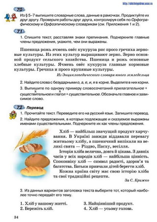 ст
Из § 5-7 выпишите словарные слова, данные в рамочках. Продиктуйте их
друг другу. Проверьте работы друг друга, контролируя себя по Орфогра­
фическому и Орфоэпическому словарикам {см. Приложения 1и 2).
1. Спишите текст, расставляя знаки препинания. Подчеркните главные
члены предложения, укажите, чем они выражены.
Пшеница рожь ячмень овёс кукуруза рис просо гречиха зерно­
вые культуры. Из этих культур выращивают зерно. Зерно основ­
ной продукт сельского хозяйства. Пшеница и рожь основные
хлебные культуры. Ячмень овёс кукуруза главные кормовые
культуры. Гречиха и просо крупяные культуры.
Из Энциклопедического словаря юного земледельца
2. Найдитесловас безударными о. а, е, и, я в корне. Выделите в них корни.
3. Выпишите по одному примеру словосочетаний прилагательное +
X X
существительное и глагол +существительное. Обозначьте главное и зави­
симое слово.
72 Перевод
1. Прочитайте текст. Переведите его на русский язык. Запишите перевод.
2. Найдите предложения, в которых подлежащее и сказуемое выражены
именами существительными. Подчеркните их как члены предложения.
Хліб — найбільш значущий продукт харчу­
вання. В Україні завжди віддавали перевагу
житньому хлібу, а пшеничний випікали на ве­
ликі свята — Різдво, Пасху, весілля.
Історія хліба велична, довга й цікава. З давніх
часів у всіх народів хліб — найбільша цінність.
Споконвіку хліб — символ радості, здоров’я та
багатства. Батьки привчали дітей береїти хліб.
Кожна країна світу має свою історію хліба
та свої традиційні рецепти.
За С. Крижко
3. Из данных вариантов заголовка текста выберите тот, который наибо­
лее точно передаёт его тему.
1. Хліб у нашому житті. 3. Найцінніший продукт.
2. Бережіть хліб. 4. Хліб — усьому голова.
http://stikilniypidric.ucaz.rij
3 4
 