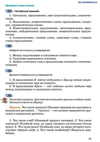 http://shkilniipidric.ucflz.ru
Проверьте свои знания
К73 «Четвёртый лишний»
1. Синтаксис, предложение, имя существительное, словосоче­
тание.
2. Подлежащее, второстепенные члены предложения, сказуе­
мое, грамматическая основа.
3. Повествовательное предложение, восклицательное пред­
ложение, побудительное предложение, вопросительное предло­
жение.
4. Словосочетание, главное слово, зависимое слово, главные
члены предложения.
74
Найдите неточность в утверждении.
1. Между подлежащим и сказуемым ставится тире.
2. Сказуемое выражается глаголом.
3. Любые сочетания слов в предложении являются словосоче­
таниями.
Докажите правильность утверждения.
1. В предложении Я люблю отдыхать в Крыму между подле­
жащим и сказуемым тире не ставится.
2. В предложении Крым —■моё любимое место отдыха тире
между подлежащим и сказуемым ставится.
гД Прочитайте вопросы. Для ответов используйте данные в скобках слова.
«£45- Запишите ответы по образцу.
Образец. Что такое гречиха? (Полевое травянистое крупяное и
медоносное растение). — Гречиха — это полевое травянистое кру­
пяное и медоносное растение.
1. Что такое хлеб? (Основной продукт питания). 2. Что такое
пшеница? (Хлебный злак, из зерна которого изготовляют белую
муку). 3. Что такое рожь? (Хлебный злак, из зерна которого изго­
товляют чёрный хлеб). 4. Кто такой комбайнёр? (Водитель ком­
байна).
3 5
 