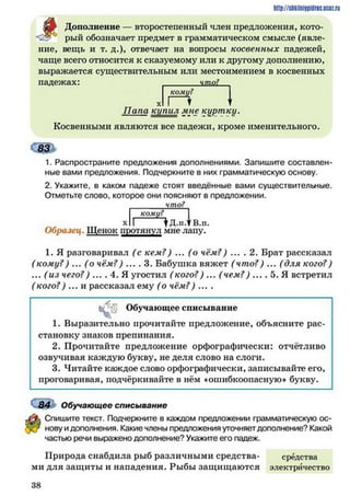 # Дополнение — второстепенный член предложения, кото­
рый обозначает предмет в грамматическом смысле (явле-
http://siikilnijipidric.ucQz.ru
ние, вещь и т. д.), отвечает на вопросы косвенных падежей,
чаще всего относится к сказуемому или к другому дополнению,
выражается существительным или местоимением в косвенных
падежах: _______ ш о!
коми?
хігН IПапа кипил мне куртку.
Косвенными являются все падежи, кроме именительного.
1. Распространите предложения дополнениями. Запишите составлен­
ные вами предложения. Подчеркните в них грамматическую основу.
2. Укажите, в каком падеже стоят введённые вами существительные.
Отметьте слово, которое они поясняют в предложении.
________что?
кому?
х 11 у Д.и.? В.п.
Образец. Щенок протянул мне лапу.
1. Я разговаривал (с кем?) ... (о чём?) ... . 2. Брат рассказал
(кому?) ... (о чём?) ... . 3. Бабушка вяжет (что?) ... (для кого?)
... (из чего?) ... . 4. Я угостил (кого?) ... (чем?) ... . 5. Я встретил
( кого?) ... и рассказал ему (о чём?) ... .
Обучающее списывание
1. Выразительно прочитайте предложение, объясните рас­
становку знаков препинания.
2. Прочитайте предложение орфографически: отчётливо
озвучивая каждую букву, не деля слово на слоги.
3. Читайте каждое слово орфографически, записывайте его,
проговаривая, подчёркивайте в нём «ошибкоопасную» букву.
С84 Обучающее списывание
Спишите текст. Подчеркните в каждом предложении грамматическую ос­
новуидополнения. Какиечленыпредложения уточняетдополнение? Какой
частью речи выраженодополнение? Укажите его падеж.
Природа снабдила рыб различными средства- средства
ми для защиты и нападения. Рыбы защищаются электричество
3 8
 