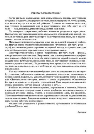 http://slikilni9pillrieucez.ru
Дорогие пятиклассники!
Когда вы были маленькими, вам очень хотелось понять, как устроена
игрушка. Трудно было удержаться от желания разобрать её, чтобы узнать,
что же там внутри и как это всё работает. В школе вы знакомитесь с тем,
как устроен окружающий мир и приоткрываете для себя одну из его
тайн — как, из каких деталей складывается наш язык.
Просмотрите содержание учебника, названия разделов и параграфов.
За строгими научными названиями открывается огромный мир знаний, ко­
торый не только даёт ответ на вопрос: как устроен наш язык, но и подска­
зывает, как им пользоваться.
Маленькие и большие открытия ждут вас на каждой странице учебни­
ка. Изучая науку с таинственным названием ♦Фонетика» (от греч. фоне —
звук), вы сможете сделать странное, на первый взгляд, открытие, что одна
и та же буква может передавать на письме разные звуки.
Приоткроет свои тайны и наука «Морфемика» (от греч. морф — форма),
которая изучает состав слова. Вы узнаете, как с помощью всего ста префик­
сов, пятисот суффиксов и четырёх тысяч пятисот корней в языке можно
создать более 120 тысяч слов (именно столько насчитывает «Словарь совре­
менного русского языка»). Надо только уметь правильно пользоваться эти­
ми деталями языка, а для этого необходимо изучить законы их соединения
и написания.
Как пользоваться этим многообразием слов, как поставить его на служ­
бу успешному общению с друзьями, родными, учителями, знакомыми и
незнакомыми людьми, вы узнаете, исследуя такие разделы науки о языке,
как »Лексикология» (от греч. дексис — слово, выражение), »Синтаксис»
(от греч. синтаксис — порядок, составление). Свои творческие возможно­
сти вы раскроете, изучая раздел «Общение и речь».
Учебник включает не только правила, упражнения и памятки. Работая
с приложениями, которые даны в конце учебника, вы сможете овладеть
нормами русского языка, узнать о происхождении слов, их значении.
Условные обозначения помогут вам сориентироваться: как надо выполнять
то или иное задание. Выполняя задания в парах и группах, вы сможете раз­
вить умение работать в коллективе.
Желаем вам успешного и увлекательного путешествия по страницам
учебника! Удачи вам!
Авторы
3
 
