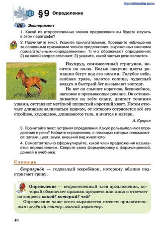 http://shkilniipidric.ucflz.ru
Определение
Эксперимент
1. Какой из второстепенных членов предложения вы будете изучать
в этом параграфе?
2. Прочитайте текст. Укажите прилагательные. Проведите наблюдение
за основными признаками членов предложения, выраженных именами
прилагательными-определениями: 1)что обозначают определения;
2) на какой вопрос отвечают; 3) укажите, какой частью речи являются.
Изумруд, семимесячный стригунок, но­
сится по полю. Белые пахучие цветы ро­
машки бегут под его ногами. Голубое небо,
зелёная трава, золотое солнце, чудесный
воздух и быстрый бег вызывают восторг.
Но вот он слышит короткое, беспокойное,
ласковое и призывающее ржание. Он останав­
ливается на всём скаку, двигает тонкими
ушами, отставляет метёлкой пушистый короткий хвост. Потом отве­
чает длинным заливчатым криком, от которого сотрясается всё его
стройное, худощавое, длинноногое тело, и мчится к матери.
А. Куприн
3. Прочитайте текст, устраняя определения. Какую роль выполняют опре­
деления в речи? Найдите определения, с помощью которых описывают­
ся: запахи, цвет, звуки, внешний вид животного.
4. Самостоятельно сформулируйте, какой член предложения называ­
ется определением. Сверьте свою формулировку с формулировкой,
данной в учебнике.
Сл о в а р ь
Стригунок — годовалый жеребёнок, которому обычно под­
стригают гриву.
^
Определение — второстепенный член предложения, ко­
торый обозначает признак предмета или лица и отвечает
на вопросы какой? который? чей?
Определение чаще всего выражается именем прилагатель­
ным: зелёный свитер, мягкий характер.
4 0
 