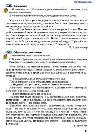 90 Изложение
1. Прочитайте текст. Выпишите определения вместе со словами, кото­
рые они определяют.
2. Напишите изложение текста, используя выписанные слова.
У девчонки были рыжие дерзкие глаза и почти мальчишечья
светловолосая причёска: сзади волосы были подстрижены корот­
ко, а спереди осталась длинная чёлка.
Первый раз Вовка увидел её из окна четыре дня назад. Был се­
рый и холодный день. А девчонка стояла у ворот в одном платьи­
це. Она смотрела, как зелёный автокран усаживает в широкую
яму большой вздрагивающий клён. Белое с разноцветными клет­
ками платье билось на ветру, как оторванный парус. И растрёпан­
ные волосы то взлетали, то падали на лоб девчонки.
По В. Крапивину
9 І Обучающее списывание
1. Прочитайте текст и озаглавьте его.
2. Спишите фрагмент, в котором даётся описание внешности мальчика.
Подчеркните определения, укажите определяемое слово (х).
Тётя Валя была немногословна. Если жизнь текла без осо­
бых происшествий, мы знали заранее, когда какие фразы услы­
шим от тёти Вали. Утром она стучала шваброй в потолок и со­
общала:
— Граждане! Солнце встало! Вставайте и вы!
Перед завтраком она обязательно спрашивала:
— Надеюсь, вы умылись, хотя бы символически?
А вечером, когда мы возвращались с улицы после многотруд­
ного дня, она неизменно говорила:
— Боже мой! На кого вы похожи!
На кого мы были похожи? Ну, на своих мам и пап, конечно.
Немножко — друг на друга. На всех обыкновенных мальчишек.
И больше всего — на самих себя.
Виталька был повыше меня, белобрысый, вечно нестриже­
ный — на шее волосы косичкой. Глаза у нею были длинные, серо-
зелёные, рот большой и толстогубый, а нос тонкий, с чуть замет­
ной горбинкой. На горбинке сидело пять жёлтых веснушек. Эти
глаза, губы, нос, если смотреть на них отдельно, как-то не подхо­
дили друг для друга. Но когда всё вместе — как раз и получался
Виталька.
В. Крапивин
h ttp :/ / s tik iln iy p id r ic .u c Q z .
4 1
 