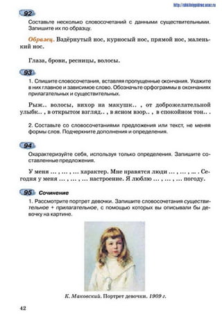 http://shkilniipidric.ucflz.ru
Составьте несколько словосочетаний с данными существительными.
Запишите их по образцу.
Образец. Вздёрнутый нос, курносый нос, прямой нос, малень­
кий нос.
Глаза, брови, ресницы» волосы.
С ! &
1. Спишите словосочетания, вставляя пропущенные окончания. Укажите
в них главное и зависимое слово. Обозначьте орфограммы в окончаниях
прилагательных и существительных.
Рыж., волосы, вихор на макушк.. , от доброжелательной
улыбк.. , в открытом взгляд.. , в ясном взор.. , в спокойном то н ...
2. Составьте со словосочетаниями предложения или текст, не меняя
формы слов. Подчеркните дополнения и определения.
Охарактеризуйте себя, используя только определения. Запишите со­
ставленные предложения.
У меня . . . , . . . , . . . характер. Мне правятся люди ... ,...,... . Се­
годня у меня ...,... ,... настроение. Я люблю ... ,... ,... погоду.
95 Сочинение
1. Рассмотрите портрет девочки. Запишите словосочетания существи­
тельное + прилагательное, с помощью которых вы описывали бы де­
вочку на картине.
4 2
К. Маковский. Портрет девочки. 1909 г.
 