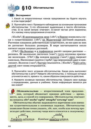 http://shkilniipidric.ucflz.ru
Обстоятельство
99 Эксперимент
1. Какой из второстепенных членов предложения вы будете изучать
в этом параграфе?
2. Прочитайте текст. Проведите наблюдение за основными признаками
обстоятельства: 1)что обозначают выделенные в тексте обстоятель­
ства; 2) на какой вопрос отвечают; 3) какой частью речи выражены;
4) к какому члену предложения относятся.
( Когда?) В восемнадцатом деке (где?) в Европе появились слу­
хи о существовании (где?) на Мадагаскаре растений-людоедов.
Растения-хищники действительно существуют, но ни одно из них
не достигает больших размеров. В мире насчитывается около
пятисот видов хищных растений.
( Где?) Ш.бМРХая и ?.Т?ВФ?ЛЙК155 Раст^т хищное растение —
росянка. Её маленькие листочки (как?) густо опушены красны­
ми волосками. (Где?) На каждом волоске (как?) ярк_о_ сверкает
капелька. Насекомые садятся ( куда?) на сверкающий лист и при­
липают. Волоски ( как?) быстро смыкаются. (Когда?) Через день-
другой лист снова открывается.
3. Прочитайте текст, устраняя обстоятельства. Какую роль выполняют
обстоятельства в речи? Найдите обстоятельства, с помощью которых
уточняется место, время и то, каким образом совершается действие.
4. Назовите основные признаки обстоятельства. Сверьте свои выводы
с определением, данным в учебнике. Какая информация является для
вас новой?
Обстоятельство — второстепенный член предложе-
«£§» ния, который обозначает признак действия — время,
место, цель и способ его совершения. Обстоятельства отвечают
на вопросы где? когда? куда? откуда? почему? как?
Обстоятельства обычно выражаются наречиями или имена­
ми существительными в косвенных падежах. Обстоятельства
позволяют более точно указать, где, как, когда или почему про­
исходит действие, поэтому чаще всего относятся к сказуемому:
как? когда?
X I I XI ♦
Говорить шёпотом. Котёнок нашёлся утром.
4 4
 