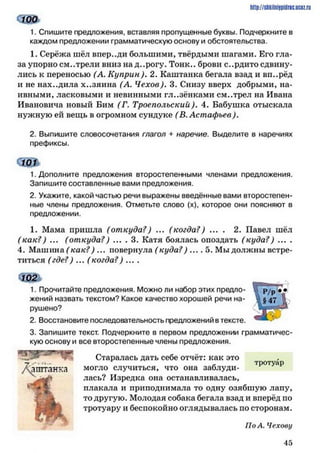 сш
1. Спишите предложения, вставляя прюпущенные буквы. Подчеркните в
каждом предложении грамматическую основу и обстоятельства.
1. Серёжа шёл впереди большими, твёрдыми шагами. Его гла­
за упорно см..трели вниз на д..рогу. Тонн., брови с..рдито сдвину­
лись к переносью (А. Куприн). 2. Каштанка бегала взад и вп..рёд
и не нах..дила х..зяина (А. Чехов). 3. Снизу вверх добрыми, на­
ивными, ласковыми и невинными гл..зёнками см..трел на Ивана
Ивановича новый Бим (Г. Троеполъскии). 4. Бабушка отыскала
нужную ей вещь в огромном сундуке (В. Астафьев).
2. Выпишите словосочетания глагол + наречие. Выделите в наречиях
префиксы.
о т
1. Дополните предложения второстепенными членами предложения.
Запишите составленные вами предложения.
2. Укажите, какой частью речи выражены введённые вами второстепен­
ные члены предложения. Отметьте слово (х), которое они поясняют в
предложении.
1. Мама пришла (откуда?) ... (когда?) ... . 2. Павел шёл
(как?) ... (откуда?) ... . 3. Катя боялась опоздать (куда?) ... .
4. Машина ( как?) ... повернула ( куда? ) .... 5. Мы должны встре­
титься (где?) ... ( когда?) ... .
Ш ь
1. Прочитайте предложения. Можно ли набор этих предло­
жений назвать текстом? Какое качество хорошей речи на­
рушено?
2. Восстановите последовательность предложений в тексте.
3. Запишите текст. Подчеркните в первом предложении грамматичес­
кую основу и все второстепенные члены предложения.
Старалась дать себе отчёт: как это ,
Л
. . , . - -тротуар
аштанка могло случиться, что она заблуди­
лась? Изредка она останавливалась,
плакала и приподнимала то одну озябшую лапу,
то другую. Молодая собака бегала взад и вперёд по
тротуару и беспокойно оглядывалась по сторонам.
По А. Чехову
http://siikiinhipidric.iJcoz.ru
4 5
 