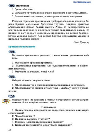 О 03 Изложение
1. Прочитайте текст.
2. Выпишите из текста все сочетания сказуемого с обстоятельствами.
3. Запишите текст по памяти, используя выписанные материалы.
Узкими горными тропинками пробиралась вдоль южного бе­
рега Крыма маленькая бродячая труппа. Впереди артистов
обыкновенно бежал белый пудель Арто. У перекрёстков он
всегда останавливался и вопросительно оглядывался назад. По
каким-то ему одному известным признакам он всегда безоши­
бочно узнавал дорогу. Он весело болтал мохнатыми ушами и
кидался галопом вперёд.
Но А. Куприну
Проверьте свои знания
З Щ э
По данным признакам определите, о каких членах предложения идёт
речь.
1. Обозначает признак предмета.
2. Выражается наречиями или существительными в косвен­
ных падежах.
3. Отвечает на вопросы кто? что?
< щ ь
Найдите неточность в утверждении.
1. Обстоятельства в предложении выражаются наречиями.
2. Обстоятельство может относиться к любому члену предло­
жения.
ъш
^ Расскажите всё, что вы знаете о главных и второстепенных членах пред-
ч й р ? ложения. Воспользуйтесь планом ответа.
План ответа
1. Каким членом предложения является (главным или второ­
степенным)?
2. Что обозначает?
3. На какие вопросы отвечает?
4. С каким членом предложения связано?
5. Какими частями речи может быть выражено?
http://shkilniypidric.ucoz.ru
4 6
 