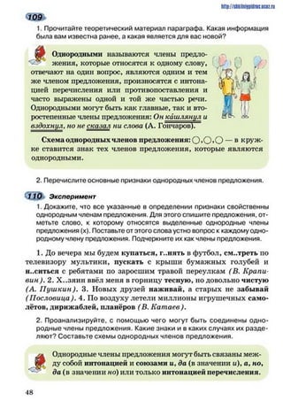 http://shkilniipidric.ucflz.ru
1. Прочитайте теоретический материал параграфа. Какая информация
была вам известна ранее, а какая является для вас новой?
ф Однородными называются члены предло­
жения, которые относятся к одному слову,
отвечают на один вопрос, являются одним и тем
же членом предложения, произносятся с интона­
цией перечисления или противопоставления и
часто выражены одной и той же частью речи.
Однородными могут быть как главные, так и вто­
ростепенные члены предложения: Он кашлянул и
вздохнул, но не сказал ни слова (А. Гончаров).
Схема однородных членов предложения: О ,О »О — в круж­
ке ставится знак тех членов предложения, которые являются
однородными.
2. Перечислите основные признаки однородных членов предложения.
(} 10 Эксперимент
1. Докажите, что все указанные в определении признаки свойственны
однородным членам предложения. Для этого спишите предложения, от­
метьте слово, к которому относятся выделенные однородные члены
предложения (х). Поставьте от этого слова устно вопрос к каждому одно­
родному члену предложения. Подчеркните их как члены предложения.
1. До вечера мы будем купаться, г..пять в футбол, см..треть по
телевизору мультики, пускать с крыши бумажных голубей и
н..ситься с ребятами по заросшим травой переулкам (В. Крапи­
вин ). 2. Х..зяин ввёл меня в горницу тесную, но довольно чистую
(А. П уш кин). 3. Новых друзей наживай, а старых не забывай
(Пословица). 4. По воздуху летели миллионы игрушечных само­
лётов, дирижаблей, планёров (В. Катаев).
2. Проанализируйте, с помощью чего могут быть соединены одно­
родные члены предложения. Какие знаки и в каких случаях их разде­
ляют? Составьте схемы однородных членов предложения.
і
Однородные члены предложения могут быть связаны меж­
ду собой интонацией и союзами и, да (в значении и), а, но,
да (в значении но) или только интонацией перечисления.
4 8
 