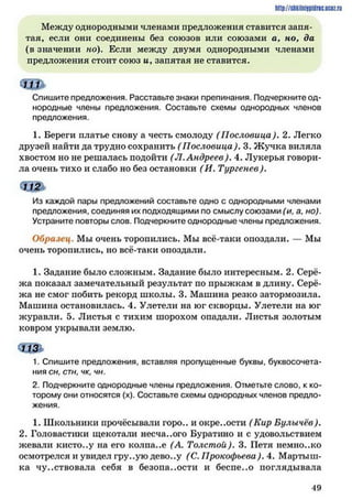 http://siikilniipidric.ucflz.ru
Между однородными членами предложения ставится запя­
тая, если они соединены без союзов или союзами а, но, да
(в значении но). Если между двумя однородными членами
предложения стоит союз и Узапятая не ставится.
«Щ *
Спишите предложения. Расставьте знаки препинания. Подчеркните од­
нородные члены предложения. Составьте схемы однородных членов
предложения.
1. Береги платье снову а честь смолоду ( Пословица). 2. Легко
друзей найти да трудно сохранить ( Пословица). 3. Ж учка виляла
хвостом но не решалась подойти (Л. Андреев). 4. Лукерья говори­
ла очень тихо и слабо но без остановки (И. Тургенев).
Из каждой пары предложений составьте одно с однородными членами
предложения, соединяя их подходящими по смыслу союзами (и, а, но).
Устраните повторы слов. Подчеркните однородные члены предложения.
Образец. Мы очень торопились. Мы всё-таки опоздали. — Мы
очень торопились, но всё-таки опоздали.
1. Задание было сложным. Задание было интересным. 2. Серё­
жа показал замечательный результат по прыжкам в длину. Серё­
жа не смог побить рекорд школы. 3. Машина резко затормозила.
Машина остановилась. 4. Улетели на юг скворцы. Улетели на юг
журавли. 5. Листья с тихим шорохом опадали. Листья золотым
ковром укрывали землю.
1. Спишите предложения, вставляя пропущенные буквы, буквосочета­
ния сн, стн, чк, чн.
2. Подчеркните однородные члены предложения. Отметьте слово, к ко­
торому они относятся (х). Составьте схемы однородных членов предло­
жения.
1. Школьники прочёсывали горо.. и окре..ости (Кир Булычёв).
2. Головастики щекотали несча..ого Буратино и с удовольствием
жевали кисто..у на его колпа..е (А. Толстой). 3. Петя немно..ко
осмотрелся и увидел гру..ую дево..у (С. Прокофьева). 4. Мартьин­
ка чувствовала себя в безопа..ости и беспе..о поглядывала
4 9
 
