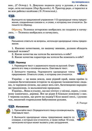 ИПр://$ЙкІІПІ!РІЙПС,UCIZ.ru
вни.. (Г.Остер). 5 . Девушка подняла руку в рукави..е и обвела
окре..ости взглядом (Кир Булычёв). 6. Трактор радо..о тарахтел и
во всю работал колёсами (Э. Успенский).
Выпишите из предложений упражнения 113 однородные члены предло­
жения, соединённые союзом и, и слово, к которому они относятся. За­
пишите по образцу.
Образец. Тележка осторожно взобралась по сходням и качну­
лась. — Тележка взобралась и качнулась.
Письменно ответьте на вопросы, используя однородные члены предло­
жения.
1. Какими качествами, по вашему мнению, должен обладать
каждый человек?
2. Какие качества вы хотели бы воспитать в себе?
3. Какие качества характера вы хотели бы изменить в себе?
н е ї Перевод
1. Переведите текст с украинского языка на русский. Опре­
делите его тему и основную мысль. Озаглавьте текст.
2. Запишите перевод. Подчеркните однородные члены
предложения. Отметьте слово, к которому они относятся.
Україна — це наша земля, наш рідний край, наша країна із
славною багатовіковою історією та мудрими талановитими людь­
ми, із чарівною піснею, що дивує весь світ, багатющими народни­
ми традиціями, із мальовничою природою.
Україна... Вона в усьому, що нас оточує: у місяці, зорях, у кож­
ному камінчику, деревці. Все це рідне й близьке кожному з нас.
І червона калина, що росте на подвір’ї біля вашої оселі, і рушни­
чок, вишитий старенькими бабусиними руками.
Л. Ткачук
117 Изложение
1. Прочитайте текст. Определите его тему и основную мысль.
Озаглавьте текст.
2. Выпишите однородные члены предложения вместе со
словами, к которым они относятся, а также любые 10 слов,
написание которых может вызвать у вас затруднения.
5 0
 