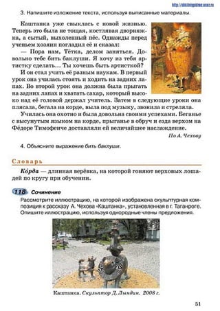 http://shkilniypidric.ucoz.ru
3. Напишите изложение текста, используя выписанные материалы.
Каштанка уже свыклась с новой жизнью.
Теперь это была не тощая, костлявая дворняж­
ка, а сытый, выхоленный пёс. Однажды перед
ученьем хозяин погладил её и сказал:
— Пора нам, Тётка, делом заняться. До­
вольно тебе бить баклуши. Я хочу из тебя ар­
тистку сделать... Ты хочешь быть артисткой?
И он стал учить её разным наукам. В первый
урок она училась стоять и ходить на задних ла­
пах. Во второй урок она должна была прыгать
на задних лапах и хватать сахар, который высо­
ко над её головой держал учитель. Затем в следующие уроки она
плясала, бегала на корде, выла под музыку, звонила и стреляла.
Училась она охотно и была довольна своими успехами. Беганье
с высунутым языком на корде, прыганье в обруч и езда верхом на
Фёдоре Тимофеиче доставляли ей величайшее наслаждение.
По А. Чехову
4. Объясните выражение бить баклуши.
С л о в а р ь ____________________________________________________________
Корда — длинная верёвка, на которой гоняют верховых лоша­
дей по кругу при обучении.
118 Сочинение
Рассмотрите иллюстрацию, на которой изображена скульптурная ком­
позиция к рассказу А. Чехова «Каштанка«, установленная в г. Таганроге.
Опишите иллюстрацию, используя однородные члены предложения.
Каштанка. Скульптор Д. Лындин. 2008 г.
51
 