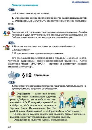 Проверьте свои знания
Найдите неточность в утверждении.
1. Однородные члены предложения всегда разделяются запятой.
2. Однородными могут быть второстепенные члены предложе­
ния.
А $1 Расскажите всё о признаках однородных членов предложения. Задайте
"Ж поочерёдно друг другу вопросы об однородных членах предложения.
Победителем считается тот, кто задаст последний вопрос.
Щ ь
1. Восстановите последовательность предложений в тексте.
2. Спишите текст.
3. Подчеркните однородные члены предложения.
Его рассказы и пьесы популярны и сегодня. Чехов был исклю­
чительно одарённым, высокообразованным человеком. Антон
Павлович Чехов (1860-1904) — прозаик и драматург, классик
мировой литературы.
h ttp :/ / s tik iln iy p id r ic .u c Q z .
§12 Обращение
1. Прочитайте теоретический материал параграфа. Отметьте, какую но­
вую информацию вы узнали об обращении.
•Ш Обращение — слово или сочета-
. Л ние слов, называющее адресата
речи: «Дедушка, вы не видели мальчи­
ка с собакой? * К кому обращаются? —
к дедушке; «Мы начинаем спектакль,
дорогая Анна Максимовна» (А. Ша­
ров). К кому обращаются? — к дорогой Анне Максимовне.
Обращение в русском языке, как правило, бывает выражено
именем существительным в именительном падеже.
Обращение не является членом предложения.
5 2
 