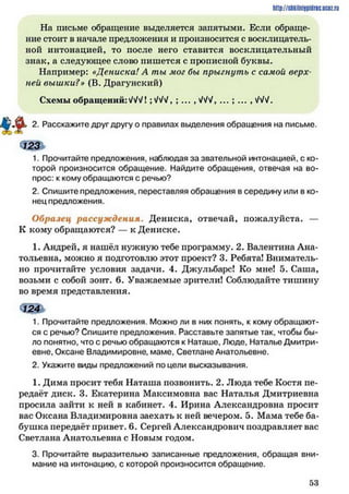 http://siikilniipidric.ucflz.ru
На письме обращение выделяется запятыми. Если обраще­
ние стоит в начале предложения и произносится с восклицатель­
ной интонацией, то после него ставится восклицательный
знак, а следующее слово пишется с прописной буквы.
Например: «Дениска! А ты мог бы прыгнуть с самой верх­
ней вышки?» (В. Драгунский)
Схемы обращений:МЛ ;ЛЛ/, ; ... ,ЛЛ/, ... ; ... , ЛЛ/.
2. Расскажите друг другу о правилах выделения обращения на письме.
1. Прочитайте предложения, наблюдая за звательной интонацией, с ко­
торой произносится обращение. Найдите обращения, отвечая на во­
прос: к кому обращаются с речью?
2. Спишите предложения, переставляя обращения в середину или в ко­
нец предложения.
Образец рассуж дения. Дениска, отвечай, пожалуйста. —
К кому обращаются? — к Дениске.
1. Андрей, я нашёл нужную тебе программу. 2. Валентина Ана­
тольевна, можно я подготовлю этот проект? 3. Ребята! Вниматель­
но прочитайте условия задачи. 4. Джульбарс! Ко мне! 5. Саша,
возьми с собой зонт. 6. Уважаемые зрители! Соблюдайте тишину
во время представления.
1. Прочитайте предложения. Можно ли в них понять, к кому обращают­
ся с речью? Спишите предложения. Расставьте запятые так, чтобы бы­
ло понятно, что с речью обращаются к Наташе, Люде, Наталье Дмитри­
евне. Оксане Владимировне, маме. Светлане Анатольевне.
2. Укажите виды предложений по цели высказывания.
1. Дима просит тебя Наташа позвонить. 2. Люда тебе Костя пе­
редаёт диск. 3. Екатерина Максимовна вас Наталья Дмитриевна
просила зайти к ней в кабинет. 4. Ирина Александровна просит
вас Оксана Владимировна заехать к ней вечером. 5. Мама тебе ба­
бушка передаёт привет. 6. Сергей Александрович поздравляет вас
Светлана Анатольевна с Новым годом.
3. Прочитайте выразительно записанные предложения, обращая вни­
мание на интонацию, с которой произносится обращение.
I
5 3
 