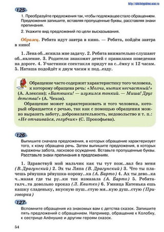 1. Преобразуйте предложения так, чтобы подлежащеестало обращением.
Предложения запишите, вставляя пропущенные буквы, расставляя знаки
препинания.
2. Укажите вид предложений по цели высказывания.
Образец. Ребята идут завтра в кино. — Ребята, пойдём завтра
в кино!
1. Лена объяснила мне задачу. 2. Ребята внимательно слушают
объявление. 3. Родители знакомят детей с правилами поведения
на дороге. 4. Участники спектакля придут на с..ёмку к 12 часам.
5. Наташа подойдёт к двум часам к под..езду.
д о Обращение часто содержит характеристику того человека,
к которому обращена речь: «Молчи, нытик несчастный!»
(А. Ааексин); «Батюшки! — изумился тонкий. — Миша! Друг
детства!» (А. Чехов).
Обращение может характеризовать и того человека, кото­
рый обращается с речью, так как с помощью обращения мож­
но выразить заботу, доброжелательность, недовольство и т. п.:
«Не отчаивайся. голубчик» (С. Прокофьева).
Выпишите сначала предложения, в которых обращение характеризует
того, к кому обращена речь. Затем выпишите предложения, в которых
выражены забота, ласковое осуждение. Вставьте пропущенные буквы.
Расставьте знаки препинания в предложениях.
1. Здравствуй мой мальчик как ты тут пож..вал без меня
(В. Драгунский ) 2. Эх ты Ляпа (В. Драгунский) 3. Что ты пла­
чешь рёвушка рёвушка-корову..ка (А. Барто) 4. Ах ты дево..ка
ч..мазая где ты ру..ки так измазала (А. Барто) 5. Ребята-
галч..та довольно проказ (Л. Квит ко) 6. Умница Катенька ешь
кашку сладеньку, вкусную пуш..стую мя..кую душ..стую (П ри­
говорка )
http://shkilniypidric.ijc0z.ru
Вспомните обращения из знакомых вам с детства сказок. Запишите
пять предложений с обращением. Например, обращение к Колобку,
к сестрице Алёнушке и другим героям сказок.
5 4
 
