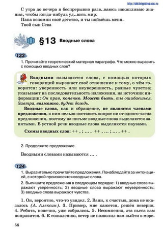 С утра до вечера я беспрерывно развеваюсь накапливаю зна­
ния, чтобы когда-нибудь уд..вить мир.
Папа вспомни своё детство, и ты поймёшь меня.
Твой сын Сева
http://shkilniypidric.ucQz.rii
Вводные слова
1. Прочитайте теоретический материал параграфа. Что можно выразить
с помощью вводных слов?
Ёр Вводными называются слова, с помощью которых
говорящий выражает своё отношение к тому, о чём го­
ворится: уверенность или неуверенность, разные чувства;
указывает на последовательность изложения, на источник ин­
формации: Он прав, конечно. Может быть. ты ошибаешься.
Завтра. возможно, будет дождь.
Вводные слова, как и обращение, не являются членами
предложения, к ним нельзя поставить вопрос ни от одного члена
предложения, поэтому на письме вводные слова выделяются за­
нятыми. В устной речи вводные слова выделяются паузами.
Схемы вводных слов: ^ I , , ... , I I , ... , ... , I I .
2. Продолжите предложение.
Вводными словами называются ....
1. Выразительно прочитайте предложения. Понаблюдайте за интонаци­
ей, с которой произносятся вводные слова.
2. Выпишите предложения в следующем порядке: 1) вводные слова вы­
ражают уверенность; 2) вводные слова выражают неуверенность;
3) вводные слова выражают чувства.
1. Он, вероятно, что-то увидел. 2. Вани, к счастью, дома не ока­
залось (А. Алексин). 3. Пример, мне кажется, решён неверно.
4. Ребята, конечно, уже собрались. 5. Несомненно, эта пьеса вам
понравится. 6. К сожалению, ветер не позволил нам выйти в море.
5 6
 