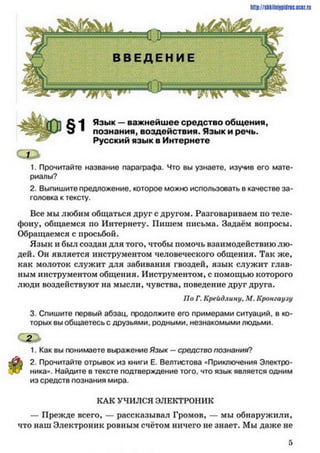 http://slikilni9pillrieucez.ru
С Л Язык —важнейшее средство общенияу
о 1 познания, воздействия. Язык и речь.
Русский язык в Интернете
1. Прочитайте название параграфа. Что вы узнаете, изучив его мате­
риалы?
2. Выпишите предложение, которое можно использовать в качестве за­
головка к тексту.
Все мы любим общаться друг с другом. Разговариваем по теле­
фону, общаемся но Интернету. Пишем письма. Задаём вопросы.
Обращаемся с просьбой.
Язык и был создан для того, чтобы помочь взаимодействию лю­
дей. Он является инструментом человеческого общения. Так же,
как молоток служит для забивания гвоздей, язык служит глав­
ным инструментом общения. Инструментом, с помощью которого
люди воздействуют на мысли, чувства, поведение друг друга.
3. Спишите первый абзац, продолжите его примерами ситуаций, в ко­
торых вы общаетесь с друзьями, родными, незнакомыми людьми.
1. Как вы понимаете выражение Язык —средство познания?
2. Прочитайте отрывок из книги Е. Велтистова «Приключения Электро­
ника». Найдите в тексте подтверждение того, что язык является одним
из средств познания мира.
По Г. Крейдлину. Л/. Кронгиуяу
КАК УЧИЛСЯ ЭЛЕКТРОНИК
— Прежде всего, — рассказывал Громов, — мы обнаружили,
что наш Электроник ровным счётом ничего не знает. Мы даже не
 