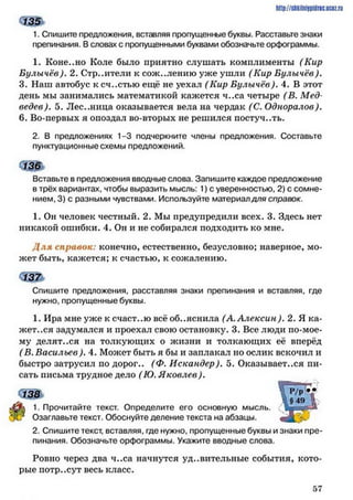 1. Спишите предложения, вставляя пропущенные буквы. Расставьте знаки
препинания. В словах с пропущенными буквами обозначьте орфограммы.
1. Коне..но Коле было приятно слушать комплименты (Кир
Булычёв). 2. Строители к сожалению уже ушли (Кир Булычёв).
3. Наш автобус ксч..стью ещё не уехал (Кир Булычёв). 4. В этот
день мы занимались математикой кажется ч..са четыре (В. Мед­
ведев). 5. Лес..ница оказывается вела на чердак (С. Одноралов).
6. Во-первых я опоздал во-вторых не решился постуч..ть.
2. В предложениях 1-3 подчеркните члены предложения. Составьте
пунктуационные схемы предложений.
‘Ж
Вставьте в предложения вводные слова. Запишите каждое предложение
в трёх вариантах, чтобы выразить мысль: 1) с уверенностью, 2) с сомне­
нием, 3) с разными чувствами. Используйте материалдля справок.
1. Он человек честный. 2. Мы предупредили всех. 3. Здесь нет
никакой ошибки. 4. Он и не собирался подходить ко мне.
Д ля справок: конечно, естественно, безусловно; наверное, мо­
жет быть, кажется; к счастью, к сожалению.
Спишите предложения, расставляя знаки препинания и вставляя, где
нужно, пропущенные буквы.
1. Ира мне уже к счаст..ю всё объяснила (А. Алексин ). 2. Я ка­
жет..ся задумался и проехал свою остановку. 3. Все люди по-мое-
му делят..ся на толкующих о жизни и толкающих её вперёд
(В. Васильев). 4. Может быть я бы и заплакал но ослик вскочил и
быстро затрусил по дорог.. (Ф. Искандер). 5. Оказывает..ся пи­
сать письма трудное дело (Ю. Я ковлев).
1. Прочитайте текст. Определите его основную мысль.
Озаглавьте текст. Обоснуйте деление текста на абзацы.
2. Спишите текст, вставляя, где нужно, пропущенные буквы и знаки пре­
пинания. Обозначьте орфограммы. Укажите вводные слова.
Ровно через два ч..са начнутся удивительные события, кото­
рые потр..сут весь класс.
http://shkiinijpidriG.uciz.rii
$ 3 $
5 7
 