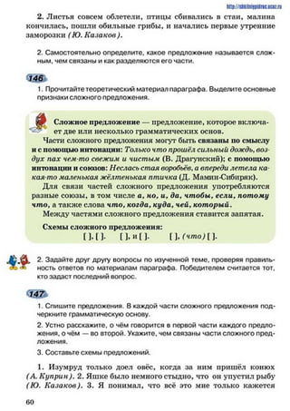 h ttp://sh kilniypidric.ucQ z.rii
2. Листья совсем облетели, птицы сбивались в стаи, малина
кончилась, пошли обильные грибы, и начались первые утренние
заморозки (Ю. Казаков ).
2. Самостоятельно определите, какое предложение называется слож­
ным, чем связаны и как разделяются его части.
1. Прочитайте теоретический материал параграфа. Выделите основные
признаки сложного предложения.
ф Сложное предложение — предложение, которое включа-
«ЗУ ет две или несколько грамматических основ.
Части сложного предложения могут быть связаны по смыслу
и с помощью интонации: Только что прошёл сильный дождь,воз­
дух пах чем-то свежим и чистым (В. Драгунский); с помощью
интонации и союзов: Неслась стая воробьев,а впереди летела ка­
кая-то маленькая жёлтенькая птичка (Д. Мамин-Сибиряк).
Для связи частей сложного предложения употребляются
разные союзы, в том числе а, но, и, да, чтобы, если, потому
чтоуа также слова что, когда, куда, чей, который.
Между частями сложного предложения ставится запятая.
Схемы сложного предложения:
[ ] .[ ] . П .и [ ] . [],(ч т о )[].
^ 2. Задайте друг другу вопросы по изученной теме, проверяя правиль­
ность ответов по материалам параграфа. Победителем считается тот,
кто задаст последний вопрос.
Ш ь
1. Спишите предложения. В каждой части сложного предложения под­
черкните грамматическую основу.
2. Устно расскажите, о чём говорится в первой части каждого предло­
жения, о чём — во второй. Укажите, чем связаны части сложного пред­
ложения.
3. Составьте схемы предложений.
1. Изумруд только доел овёс, когда за ним пришёл конюх
(А. Куприн). 2. Яшке было немного стыдно, что он упустил рыбу
(Ю. Казаков). 3. Я понимал, что всё это мне только кажется
6 0
 