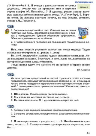 http://siiKilnhipidric.iJCflz.rLi
(Ф. Искандер ). 4. Я всегда с удовольствием встречал
карман
дядюшку* потому что он приносил мне в кармане
горсть конфет (Ф. Искандер). 5. Я однажды решил задачу, кото­
рую задавал ребятам нашего двора сосед (Ф. Искандер). 6. Воро­
на очень бы желала прогнать косача, но она боялась оставить
гнездо (М. Пришвин ).
<зш
1. Выразительно прочитайте текст. Спишите его, вставляя
пропущенные буквы, расставляя знаки препинания. Всло­
вах с пропущенными буквами обозначьте орфограммы.
Объясните деление текста на абзацы.
2. В частях сложного предложения подчеркните грамматические ос­
новы.
Начались первые утренние заморо..ки когда медведь Тедди
вышел как-то утром на ш..рокую п..ляну.
Вн..зу б..жал ручей т..хонько гудели огромные сосны доцв..та­
ли последние ромашки. Берег руч..я сост..ял из мя..кого песка на
котором виднелись следы тетеревов.
Тедди понял вдруг что наконец-то он пришёл в страну своего
детства.
Ю. Казаков
Из двух простых предложений в каждой группе постройте сложное
предложение, связывая части с помощью союзов и, а, но. С помощью
какого союза передаётся перечисление или одновременность собы­
тий? С помощью какого —противопоставление? С помощью какого —
сопоставление?
1. Шёл дождь. Сквозь дождь светило солнце.
2. Мы ехали на юг. Зима догоняла нас с севера.
3. Наташа замолчала. Я с удивлением смотрел на неё.
1. Составьте два варианта окончания каждого предложения.
2. Запишите составленные предложения, расставляя знаки препина­
ния.
1. Я посмотрел в окно и увидел, что .... 2. Мне было очень при­
ятно, когда .... 3. Я специально сегодня проснулся пораньше, что­
бы ... .
6 1
 