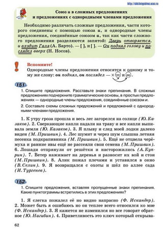 Союз и в сложных предложениях
и предложениях с однородными членами предложения
Необходимо различать сложные предложения, части кото­
рого соединены с помощью союза а, и однородные члены
предложения, соединённые союзом а, так как части сложно­
го предложения разделяются запятой: Дверь отворяется,
и входит Галя (А. Барто). — Г1, и [ ]. — Ок поднял голову и пл
глядел вверх (Н. Носов).
!
Вспомните!
Однородные члены предложения относятся к одному и то­
му же слову: он поднял, он поглядел — х (=) и !==).
1. Спишите предложения. Расставьте знаки препинания. В сложных
предложениях подчеркните грамматические основы, в простых предло­
жениях — однородные члены предложения, соединённые СОЮЗОМ И.
2. Составьте схемы сложных предложений и предложений с однород­
ными членами предложения.
1. К утру гроза прошла и весь лес загорелся на солнце ( Ю. Ка
заков). 2. Сверкающие капли падали на траву и все капли выпи­
вала земля (Ю. Казаков). 3. Я плыву и след моей лодки далеко
виден ( М. П риш вин). 4. Лес шумит и через шум слышна летняя
песенка подкрапивника (М. П риш вин). 5. Ещё не отцвела черё­
муха и ранние ивы ещё не рассеяли свои семена ( М. П риш вин).
6. Лошади отпрянули от решётки и насторожились (А. Куп
рин). 7. Ветер нажимает на деревья и разносит их вой и стон
( М .П риш вин). 8. Алик пожал плечами и уставился в окно
( В. Селин). 9. Я возвращался с охоты и шёл по аллее сада
( И. Тургенев ).
СЗ&
1. Спишите предложения, вставляя пропущенные знаки препинания.
Какие пунктограммы встретились в этих предложениях?
1. Я слегка пожалел её но видно напрасно (Ф. Искандер).
2. Может быть я ошибаюсь но он теплее всего относился ко мне
(Ф. Искандер). 3. Я кажется не изменился но все говорят обрат­
ное (Ю. Нагибин). 4. Приветливость это ключ который открыва­
http://shkilnijpidrie.ucoz.ru
6 2
 