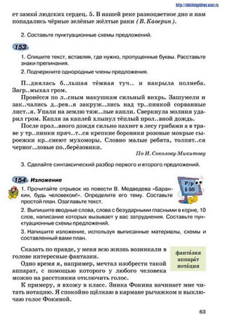 ет замки людских сердец. 5. В нашей реке разноцветное дно и нам
попадались чёрные зелёные жёлтые раки ( В. Каверин ).
2. Составьте пунктуационные схемы предложений.
1. Спишите текст, вставляя, где нужно, пропущенные буквы. Расставьте
знаки препинания.
2. Подчеркните однородные члены предложения.
П однялась б..льш ая тёмная туч., и накрыла полнеба.
Загр..мыхал гром.
Пронёсся по л..сным макушкам сильный вихрь. Зашумели и
закачались д..рев..я закружились над тр..пинкой сорванные
лист..я. Упали на землю тяж..лые капли. Сверкнула молния уда­
рил гром. Капля за каплей хлынул тёплый прол..вной дождь.
После прол..вного дождя сильно пахнет в лесу грибами а в тра­
ве у тр..пинки пряч..т..ся крепкие боровики розовые мокрые сы­
роежки кр..снеют мухоморы. Словно малые ребята, толпят..ся
черноголовые подберёзовики.
По И. Соколову-Микитову
3. Сделайте синтаксический разбор первого и второго предложений.
М .54 Изложение
1. Прочитайте отрывок из повести В. Медведева «Баран-
кин, будь человеком!». Определите его тему. Составьте
простой план. Озаглавьте текст.
2. Выпишите вводные слова, слова с безударными гласными в корне, 10
слов, написание которых вызывает у вас затруднения. Составьте пун­
ктуационные схемы предложений.
3. Напишите изложение, используя выписанные материалы, схемы и
составленный вами план.
Сказать по правде, у меня всю жизнь возникали в .
. фантазия
голове интересные фантазии. аппарат
Одно время я, например, мечтал изобрести такой нотация
аппарат, с помощью которого у любого человека
можно на расстоянии отключить голос.
К примеру, я вхожу в класс. Зинка Фокина начинает мне чи­
тать нотацию. Я спокойно щёлкаю в кармане рычажком и выклю­
чаю голос Фокиной.
http://sttiiniipidric.iiciz.rii
6 3
 
