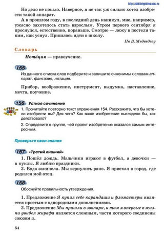 http://stikilniypidric.u cQ z.rij
Но дело не пошло. Наверное, я не так уж сильно хотел изобре­
сти такой аппарат.
А в прошлом году, в последний день каникул, мне, например,
ужасно захотелось стать взрослым. Утром первого сентября я
проснулся, естественно, пораньше. Смотрю — лежу в постели та­
ким, как уснул. Пришлось идти в школу.
По В. Медведеву
С л о в а р ь
Нотация — нравоучение.
Из данного списка слов подберите и запишите синонимы к словам ап­
парат, фантазия, нотация.
Прибор, воображение, инструмент, выдумка, наставление,
мечта, поучение.
156 Устное сочинение
«ЛЙЯ.» 1• Прочитайте повторно текст упражнения 154. Расскажите, что бы хоте-
ли изобрести вы? Для чего? Как ваше изобретение выглядело бы, как
действовало?
2. Определите в группе, чей проект изобретения оказался самым инте­
ресным.
Проверьте свои знания
157 «Третий лишний»
1. Пошёл дождь. Мальчики играют в футбол, а девочки —
в куклы. Я люблю праздники.
2. Вода закипела. Мы вернулись рано. Я приехал в город, где
родился мой отец.
Обоснуйте правильность утверждения.
1. Предложение Я купил себе карандаши и фломастеры явля­
ется простым с однородными дополнениями.
2. Предложение Мы пришли в зоопарк, и там я впервые в жиз­
ни увидел жирафа является сложным, части которого соединены
союзом и.
6 4
 