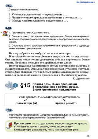 Завершите высказывание.
http://stikilni9pidric.ucaz.ru
1. Сложное предложение — предложение ....
2. Части сложного предложения связаны с помощью ... .
3. Между частями сложного предложения ... .
< щ ь
Рр 1. Прочитайте текст. Озаглавьте его.
2. Спишите текст, расставляя знаки препинания. Подчеркните грамма­
тические основы всложных предложениях и однородные члены предло­
жения.
3. Составьте схемы сложных предложений и предложений с однород­
ными членами предложения.
Виктор забрался в автобус и они поехали в город.
В автобусе было тепло и обезьяна высунула нос из-под пальто.
Она никак не могла понять для чего на стёклах нарисованы белые
узоры. Из-за них не видно что происходит на улице.
Виктор подышал на замёрзшее стекло протёр в нём дырочку и
смотрел сквозь неё. Обезьяна тоже посопела и кулачком протёрла
стекло. Она облизала руку но белый иней оказался совсем невкус­
ным. Он растаял на языке и превратился в обыкновенную воду.
Ю.Дружников
с - I с Прямая речь. Знаки препинания
9 ^ в предложениях с прямой речью.
Знаки препинания при диалоге
Удав сказал: «У меня прекрасное настроение».
ж ' ч
слова автора (А) прямая речь (П)
Прочитайте теоретический материал параграфа. Как на письме указать,
что чужие слова переданы точно, без изменений?
А Прямая речь — это дословное воспроизведение чужого
высказывания (или своего, сделанного ранее).
Слова автора указывают, кому принадлежит речь.
6 5
 