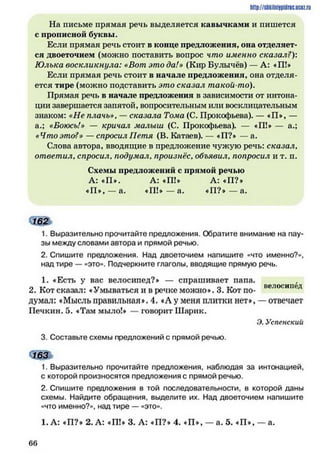 На письме прямая речь выделяется кавычками и пишется
с прописной буквы.
Если прямая речь стоит в конце предложения, она отделяет­
ся двоеточием (можно поставить вопрос что именно сказал?):
Юлька воскликнула: «Вот это да!» (Кир Булычёв) — А: «П!»
Если прямая речь стоит в начале предложения, она отделя­
ется тире (можно подставить это сказал такой-то).
Прямая речь в начале предложения в зависимости от интона­
ции завершается запятой, вопросительным или восклицательным
знаком: «Не плачь», —сказала Тома (С. Прокофьева). — «П*, —
а.; «Боюсь!» — кричал малыш (С. Прокофьева). — «П!* — а.;
«Чтоэто?» — спросил Петя (В. Катаев). — «П?* — а.
Слова автора, вводящие в предложение чужую речь: сказал,
ответил, спросил, подумал, произнёс, объявил, попросил и т. п.
Схемы предложений с прямой речью
А: «П*. А: «П!* А: «П?*
«П *,— а. «Ш *— а. *П ?*— а.
162
1. Выразительно прочитайте предложения. Обратите внимание на пау­
зы между словами автора и прямой речью.
2. Спишите предложения. Над двоеточием напишите «что именно?»,
над тире — «это». Подчеркните глаголы, вводящие прямую речь.
1. «Есть у вас велосипед?* — спрашивает папа.
2. Кот сказал: «Умываться и в речке можно». 3. Кот по- велосипед
думал: «Мысль п р а в и л ь н а я 4. «А у меня плитки нет** — отвечает
Печкин. 5. «Там мыло!* — говорит Шарик.
Э. Успенский
3. Составьте схемы предложений с прямой речью.
163
1. Выразительно прочитайте предложения, наблюдая за интонацией,
с которой произносятся предложения с прямой речью.
2. Спишите предложения в той последовательности, в которой даны
схемы. Найдите обращения, выделите их. Над двоеточием напишите
«что именно?», над тире — «это».
1. А: «П?* 2. А: «П!* 3. А: «П?» 4. «П*, — а. 5. «П», — а.
http://siikilnijipidriic.ucQz.ru
6 6
 