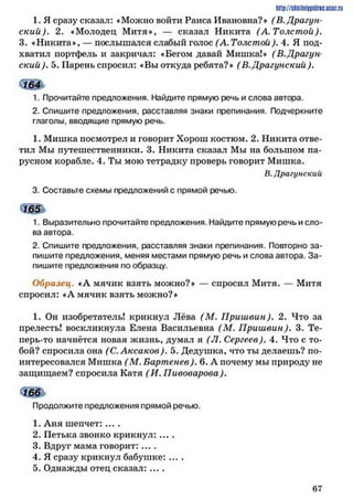 http://shkiinijpidriG.uciz.rii
1. Я сразу сказал: «Можно войти Раиса Ивановна?» (В.Драгун­
ский). 2. «Молодец Митя*, — сказал Никита (А. Толстой).
3. «Никита», — послышался слабый голос (А. Толстой). 4. Я под­
хватил портфель и закричал: «Бегом давай Мишка!» (В.Драгун­
ский ). 5. Парень спросил: «Вы откуда ребята?» (В.Драгунский).
сШ
1. Прочитайте предложения. Найдите прямую речь и слова автора.
2. Спишите предложения, расставляя знаки препинания. Подчеркните
глаголы, вводящие прямую речь.
1. Мишка посмотрел и говорит Хорош костюм. 2. Никита отве­
тил Мы путешественники. 3. Никита сказал Мы на большом па­
русном корабле. 4. Ты мою тетрадку проверь говорит Мишка.
В.Драгунский
3. Составьте схемы предложений с прямой речью.
ъ ж
1. Выразительно прочитайте предложения. Найдите прямую речь и сло­
ва автора.
2. Спишите предложения, расставляя знаки препинания. Повторно за­
пишите предложения, меняя местами прямую речь и слова автора. За­
пишите предложения по образцу.
Образец. «А мячик взять можно?» — спросил Митя. — Митя
спросил: «Л мячик взять можно?»
1. Он изобретатель! крикнул Лёва (М . Приш вин). 2. Что за
прелесть! воскликнула Елена Васильевна (М. П риш вин). 3. Те-
иерь-то начнётся новая жизнь, думал я (Л. Сергеев). 4. Что с то­
бой? спросила она (С. Аксаков). 5. Дедушка, что ты делаешь? по­
интересовался Мишка (М. Бартенев). 6. А почему мы природу не
защищаем? спросила Катя (И. Пивоварова ).
Продолжите предложения прямой речью.
1. Аня шепчет: ....
2. Петька звонко крикнул: ....
3. Вдруг мама говорит: ....
4. Я сразу крикнул бабушке: ....
5. Однажды отец сказал: ....
6 7
 