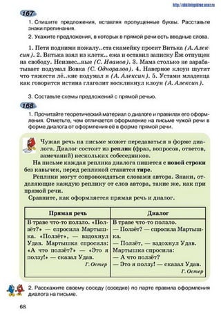 ш
1. Спишите предложения, вставляя пропущенные буквы. Расставьте
знаки препинания.
2. Укажите предложения, в которых в прямой речи есть вводные слова.
1. Петя подними пожалуйста скамейку просит Витька (А. Алек­
син). 2. Витька взял из клетк.. ежа и оставил записку Ёж отпущен
на свободу. Неизвестные (С. Иванов). 3. Мама столько не зараба­
тывает подумал Вовка (С. Одноралов). 4. Наверное клоун шутит
что тяжести лё..кие подумал я (А. Алексин), 5. Устами младенца
как говорится истина глаголит воскликнул клоун (А. Алексин).
3. Составьте схемы предложений с прямой речью.
168
1. Прочитайте теоретический материал о диалоге и правилах его оформ­
ления. Отметьте, чем отличается оформление на письме чужой речи в
форме диалога от оформления её в форме прямой речи.
(А Чужая речь на письме может передаваться в форме диа-
-Зу* лога. Диалог состоит из реплик (фраз, вопросов, ответов,
замечаний) нескольких собеседников.
На письме каждая реплика диалога пишется с новой строки
без кавычек, перед репликой ставится тире.
Реплики могут сопровождаться словами автора. Знаки, от­
деляющие каждую реплику от слов автора, такие же, как при
прямой речи.
Сравните, как оформляется прямая речь и диалог.
http://sMiiniipidric.iiciz.ru
Прямая речь Диалог
В траве что-то ползло. «Пол­
зёт?* — спросила Мартыш­
ка. «Ползёт*, — вздохнул
Удав. Мартышка спросила:
«А что ползёт?* — «Это я
ползу!* — сказал Удав.
Г. Остер
В траве что-то ползло.
— Ползёт? — спросила Мартыш­
ка.
— Ползёт, — вздохнул Удав.
Мартышка спросила:
— А что ползёт?
— Это я ползу! — сказа-т Удав.
Г. Остер
2. Расскажите своему соседу (соседке) по парте правила оформления
диалога на письме.
6 8
 