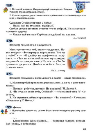 1. Прочитайте диалог. Охарактеризуйте ситуацию общения.
Укажите слова автора и реплики.
2. Спишите диалог, расставляя знаки препинания в сложных предложе­
ниях и при обращениях.
Однажды Серёжа спросил у мамы:
— Мама как ты думаешь, я добрый?
Он был уверен что мама ответит что он добрый. Но мама сказа­
ла совсем другое:
— Я пока ещё не знаю Серёженька добрый ты или нет.
Л. Улицкая
с щ ь
Запишите прямую речь в виде диалога.
Мать трогает ему лоб, ставит градусник. По-
том говорит: «Температура нормальная. Что же
с тобой?» — «Я двойку по арифметике полу- ^Я
чил». — «Так ты из-за двойки всю эту комедию
выдумал?» — говорит мать. «Ну да». — «Ты бы
лучше сел да учился. Двойки и не было бы«, —
отвечает мать.
По Н. Носову
ie.ucflz.ru
» 1“
Запишите прямую речь в виде диалога, а диалог — в виде прямой речи.
1. Мы наперебой принялись рассказывать, а он то и дело напо­
минал:
— Потише, ребятки, потише. Не кричите! (П. Бажов).
2. «Не пора ли спать тебе, Серёжа?» — сказал мой отец (С. А к ­
саков).
3. На перемене ребята спрашивают: «Ты новичок?» Я говорю:
«Новичок» (Н. Носов).
т
172 Диалог
1. Прочитайте диалог по ролям. Восстановите первую реплику диа­
лога.
— Космонавтов, Космонавтов... — повторил человек, вспоми­
ная улицу, и оглянулся.
6 9
 