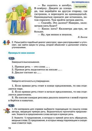 — Вы садитесь в автобус._ "Г гастроном
В семерку. Доедете до площа­
ди, там перейдёте на другую сторону, где
гастроном, и пересядете на одиннадцатый.
Одиннадцатым проедете две остановки, по­
том спросите. Там пройти метров двести.
— Спасибо. Это далеко? Наверно, кило­
метров пять будет?
— Каких пять? Километра два-три, не
больше.
— Ну, три можно и пешком.
В. Быков
2. Разыграйте подобный диалог-расспрос: один расспрашивает и уточ­
няет, как найти какую-то улицу, второй объясняет и дополняет ответы
уточнениями.
Проверьте свои знания
Завершите высказывание.
1. Прямая речь — это слова ....
2. Прямая речь выделяется на письме ....
3. Диалог состоит из ... .
ш »
Найдите неточность в утверждении.
1. Если прямая речь стоит в конце предложения, то она отде­
ляется тире.
2. Если прямая речь стоит в начале предложения, то она отде­
ляется двоеточием.
3. На письме каждая реплика диалога пишется с новой строки
и берётся в кавычки.
http://shkilniipidric.ucez.ru
1. Из материала для справок выберите подходящие по смыслу слова
автора, вводящие прямую речь. Выразительно прочитайте предложе­
ния. Укажите в предложениях слова автора и прямую речь.
2. Укажите: 1) предложения, в которых в прямой речи есть обращение,
вводные слова: 2) предложения, в которых между подлежащим и сказуе­
мым ставится тире.
7 0
 