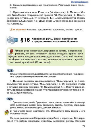 http://stikilniypidric.u cQ z.rii
3. Спишите восстановленные предложения. Расставьте знаки препи­
нания.
1. Простите меня дядя Рома ... я (А. Алексин). 2. Мама ... Мо­
жет быть Мария Петровна ещё придёт? (В.Драгунский) 3. Навер­
но ему там скучно ... я (Л. Сергеев). 4. Я ... большой лозунг Жизнь
движение (А. Алексин ). 5. Дядя Гоша ... Твоё слово для нас закон
(А. Алексин ).
Д ля справок: сказала, пролепетал, прочитал, сказал, думал.
о -| Косвенная речь. Знаки препинания
д ^ ^ в предложениях с косвенной речью
й р Чужая речь может быть передана не прямо, а в форме пе-
ресказа, то есть косвенно. Такая передача чужой речи
оформляется в виде сложного предложения: Отец мой ласково
поздоровался со всеми и сказал. что вот он приехал и привёз
свою хозяйку и детей (С. Аксаков).
< 5 Ш
Спишите предложения, расставляя в них знаки препинания. Подчеркни­
те в предложениях грамматические основы.
1. Я сказал лоцману что он ошибается (Н. Печерский ) 2. Я ска­
зал Люсе что тоже скучал (Н. Печерский). 3. Он попросил чтобы
я оставил записку офицеру ( К. Паустовский ). 4. Минут через де­
сять пришёл санитар и сказал что главный врач просит меня к се­
бе (К. Паустовский ).
1. Предположите, о чём будет идти речь в тексте, если в нём использу­
ются следующие слова: день рождения, дарить, линейка, карандаш,
ручка, пенал, школьная форма, рюкзак, бинокль.
2. Прочитайте текст, озаглавьте его. Определите тему текста и его
основную мысль.
На день рождения к Нюре пришли ребята и взрослые. Все дари­
ли ей что-нибудь школьное: линейку, карандаш, ручку. Федюша
71
 