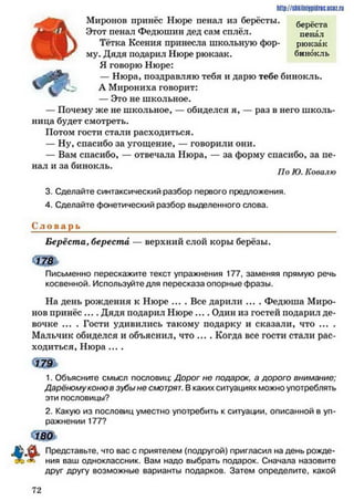 h ttp://sh kilniypidric.ucQ z.rij
Миронов принёс Нюре пенал из берёсты. берёста
Этот пенал Федюшин дед сам сплёл. пенал
И Л Тётка Ксения принесла школьную фор- рюкзак
му. Дядя подарил Нюре рюкзак. бинокль
Я говорю Нюре:
— Нюра, поздравляю тебя и дарю тебе бинокль.
А Мирониха говорит:
— Это не школьное.
— Почему же не школьное, — обиделся я, — раз в него школь­
ница будет смотреть.
Потом гости стали расходиться.
— Ну, спасибо за угощение, — говорили они.
— Вам спасибо, — отвечала Нюра, — за форму спасибо, за пе­
нал и за бинокль.
По Ю. Ковалю
3. Сделайте синтаксический разбор первого предложения.
4. Сделайте фонетический разбор выделенного слова.
С л о в а р ь ________________________________________________
Берёста, береста — верхний слой коры берёзы.
Письменно перескажите текст упражнения 177, заменяя прямую речь
косвенной. Используйте для пересказа опорные фразы.
На день рождения к Нюре .... Все дарили .... Федюша Миро­
нов принёс .... Дядя подарил Нюре .... Один из гостей подарил де­
вочке ... . Гости удивились такому подарку и сказали, что ... .
Мальчик обиделся и объяснил, что ... . Когда все гости стали рас­
ходиться, Нюра ....
1791
1. Объясните смысл пословиц: Дорог не подарок, а дорого внимание;
Дарёномуконю в зубы не смотрят. В каких ситуациях можно употреблять
эти пословицы?
2. Какую из пословиц уместно употребить к ситуации, описанной в уп­
ражнении 177?
180
Представьте, что вас с приятелем (подругой) пригласил на день рожде­
ния ваш одноклассник. Вам надо выбрать подарок. Сначала назовите
друг другу возможные варианты подарков. Затем определите, какой
7 2
 