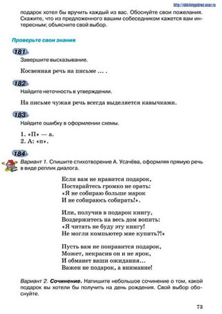 http://shkilniypidric.ucoz.ru
подарок хотел бы вручить каждый из вас. Обоснуйте свои пожелания.
Скажите, что из предложенного вашим собеседником кажется вам ин­
тересным; обьясните свой выбор.
Проверьте свои знания
Завершите высказывание.
Косвенная речь на письме ....
Найдите неточность в утверждении.
Па письме чужая речь всегда выделяется кавычками.
Найдите ошибку в оформлении схемы.
1. «П» — а.
2. А: «п*.
ш *
ко Вариант 1. Спишите стихотворение А. Усачёва, оформляя прямую речь
в виде реплик диалога.
Если вам не нравится подарок,
Постарайтесь громко не орать:
«Я не собираю больше марок
И не собираюсь собирать!».
Или, получив в подарок книгу,
Воздержитесь на весь дом вопить:
«Я читать не буду эту книгу!
Не могли компьютер мне купить?!»
Пусть вам не понравится подарок,
Может, некрасив он и не ярок,
И обманет ваши ожидания...
Важен не подарок, а внимание!
Вариант 2. Сочинение. Напишите небольшое сочинение о том, какой
подарок вы хотели бы получить на день рождения. Свой выбор обо­
снуйте.
7 3
 