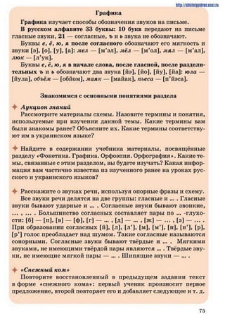 Графика
Графика изучает способы обозначения звуков на письме.
В русском алфавите 33 буквы: 10 букв передают на письме
гласные звуки, 21 — согласные, ъ и ь звука не обозначают.
Буквы е, ё, ю, я после согласного обозначают его мягкость и
звуки [э], [о], [у], [а]: мел — [м’эл], мёл — [м’ол], мял — [м’ал],
лю к — [л’ук].
Буквы е, ё, ю, я в начале слова, после гласной, после раздели­
тельных г и ь обозначают два звука [йэ], [йо], [йу], [йа]: юла —
[йула], объём — [обйом], маяк — [майак], пьеса — [п’йэса].
Знакомимся с основными понятиями раздела
Аукцион знаний
Рассмотрите материалы схемы. Назовите термины и понятия,
используемые при изучении данной темы. Какие термины вам
были знакомы ранее? Объясните их. Какие термины соответству­
ют им в украинском языке?
Найдите в содержании учебника материалы, посвящённые
разделу «Фонетика. Графика. Орфоэпия. Орфография». Какие те­
мы, связанные с этим разделом, вы будете изучать? Какая инфор­
мация вам частично известна из изученного ранее на уроках рус­
ского и украинского языков?
♦ Расскажите о звуках речи, используя опорные фразы и схему.
Все звуки речи делятся на две группы: гласные и ... . Гласные
звуки бывают ударные и ... . Согласные звуки бывают звонкие,
... , ... . Большинство согласных составляет пары по ... -глухо-
сти: [б] — [п], [в] — [ф], [г] — ... , [д] — ... , [ж] — ... , [з] — ... .
При образовании согласных [й], [л], [л*], [м], [м’], [н], [н’], [р],
[р’) голос преобладает над шумом. Такие согласные называются
сонорными. Согласные звуки бывают твёрдые и ... . Мягкими
звуками, не имеющими твёрдой пары являются ... . Твёрдые зву­
ки, не имеющие мягкой пары — ... . Ш ипящие звуки — ... .
«Снежный ком»
Повторите восстановленный в предыдущем задании текст
в форме «снежного кома»: первый ученик произносит первое
предложение, второй повторяет его и добавляет следующее и т. д.
http://shkilniypidne.ucez.ru
7 5
 