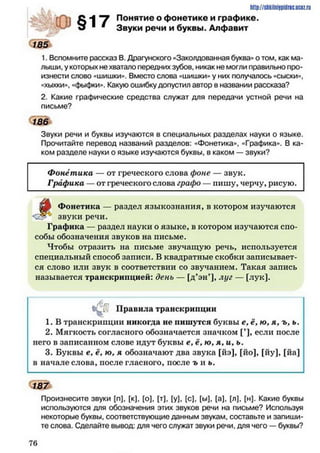 http://siikilniypidnc.ucoz.ru
С 4 "у Понятие о фонетике и графике,
о Звуки речи и буквы. Алфавит
1. Вспомните рассказ В. Драгунского «Заколдованная буква» о том, как ма­
лыши, у которых не хватало передних зубов, никак не могли правильно про­
изнести слово «шишки». Вместо слова «шишки» у них получалось «сыски»,
«хыхки», «фыфки». Какую ошибку допустил автор в названии рассказа?
2. Какие графические средства служат для передачи устной речи на
письме?
185
Звуки речи и буквы изучаются в специальных разделах науки о языке.
Прочитайте перевод названий разделов: «Фонетика», «Графика». В ка­
ком разделе науки о языке изучаются буквы, в каком — звуки?
Фонетика — от греческого слова фоне — звук.
Графика - от греческого слова графо —пишу, черчу, рисую.
^
Фонетика — раздел языкознания, в котором изучаются
звуки речи.
Графика — раздел науки о языке, в котором изучаются спо­
собы обозначения звуков на письме.
Чтобы отразить на письме звучащую речь, используется
специальный способ записи. В квадратные скобки записывает­
ся слово или звук в соответствии со звучанием. Такая запись
называется транскрипцией: день — [д’эн’], луг — [лук].
^ [' Правила транскрипции
1. В транскрипции никогда не пишутся буквы е, ё, ю, я, ъ, ь.
2. Мягкость согласного обозначается значком [’], если после
него в записанном слове идут буквы е, ё, ю, я, и, ь.
3. Буквы е, ё, ю, я обозначают два звука [йэ], [йо], [йу], [йа]
в начале слова, после гласного, после ъ и ь.
187
Произнесите звуки [п], [к], [о], [т], [у], [с], [ы], [а], [л], [н]. Какие буквы
используются для обозначения этих звуков речи на письме? Используя
некоторые буквы, соответствующие данным звукам, составьте и запиши­
те слова. Сделайте вывод: для чего служат звуки речи, для чего — буквы?
7 6
 