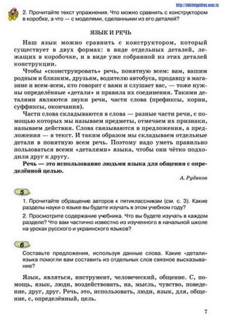 2. Прочитайте текст упражнения. Что можно сравнить с конструктором
в коробке, а что — с моделями, сделанными из его деталей?
http://sftkilni9pidrac.uce2.ri
ЯЗЫК И РЕЧЬ
Наш язы к можно сравнить с конструктором, который
существует в двух формах: в виде отдельных деталей, ле­
жащих в коробочке, и в виде уже собранной из этих деталей
конструкции.
Чтобы «сконструировать* речь, понятную всем: вам, вашим
родным и близким, друзьям, водителю автобуса, продавцу в мага­
зине и всем-всем, кто говорит с вами и слушает вас, — тоже нуж­
ны определённые ♦детали# и правила их соединения. Такими де­
талями являются звуки речи, части слова (префиксы, корни,
суффиксы, окончания).
Части слова складываются в слова — разные части речи, с по­
мощью которых мы называем предметы, отмечаем их признаки,
называем действия. Слова связываются в предложения, а пред­
ложения — в текст. И таким образом мы складываем отдельные
детали в понятную всем речь. Поэтому надо уметь правильно
пользоваться всеми «деталями» языка, чтобы они чётко подхо­
дили друг к другу.
Речь — это использование людьми языка для общении с опре­
делённой целью.
А. Рудяков
С5>
1. Прочитайте обращение авторов к пятиклассникам (см. с. 3). Какие
разделы науки о языке вы будете изучать в этом учебном году?
2. Просмотрите содержание учебника. Что вы будете изучать в каждом
разделе? Что вам частично известно из изученного в начальной школе
на уроках русского и украинского языков?
ОВи*
Составьте предложения, используя данные слова. Какие «детали»
языка помогли вам составить из отдельных слов связное высказыва­
ние?
Язык, являться, инструмент, человеческий, общение. С, по­
мощь, язык, люди, воздействовать, на, мысль, чувство, поведе­
ние, друг, друг. Речь, это, использовать, люди, язык, для, обще­
ние, с, определённый, цель.
7
 