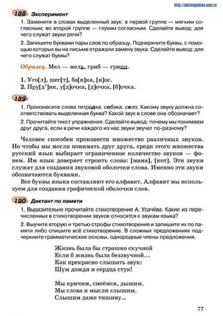 188 Эксперимент
1. Замените в словах выделенный звук: в первой группе — мягким со­
гласным; во второй группе — глухим согласным. Сделайте вывод: для
чего служат звуки речи?
2. Запишите буквами пары слов по образцу. Подчеркните буквы, с помо­
щью которых вы на письме отражали замену звука. Сделайте вывод: для
чего служат буквы?
Образец. Мел — мель, гриб — гриди.
1. Уго[л], шес[т], ба[н]ка, [н]ос.
2. Пру[д’]ик, у[д]очка, [д]очка, [б]очка.
189
1. Произнесите слова тетрадка, собака, село. Какому звуку должна со­
ответствовать выделенная буква? Какой звук в слове она обозначает?
2. Прочитайте текст упражнения. Сделайте вывод: почему мы понимаем
друг друга, если в речи каждого из нас звуки звучат по-разному?
Человек способен произнести множество различных звуков.
Но чтобы мы могли понимать друг друга, среди этого множества
русский язык выбирает ограниченное количество звуков — фо­
нем. Им язык доверяет строить слова: [мама], [кот]. Эти звуки
служат для создания звуковой оболочки слова. Именно эти звуки
обозначаются буквами.
Все буквы языка составляют его алфавит. Алфавит мы исполь­
зуем для создания графической оболочки слов.
190 Диктант по памяти
1. Выразительно прочитайте стихотворение А. Усачёва. Какие из пере­
численных в стихотворении звуков относятся к звукам языка?
2. Выучите вторую и третью строфы стихотворения и запишите их по па­
мяти либо спишите всё стихотворение. В сложных предложениях под­
черкните грамматические основы, однородные члены предложения.
Ж изнь была бы страшно скучной
Если б жизнь была беззвучной...
Как прекрасно слышать звук:
Шум дождя и сердца стук!
Мы кричим, смеёмся, дышим.
Мы слова и мысли слышим.
Слышим даже тишину...
http://shkilniypidric.ucoz.ru
7 7
 
