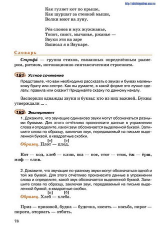 http://shkilniipidric.ucflz.ru
Как гуляет кот по крыше,
Как шуршат за стенкой мыши,
Волки воют на луну.
Рёв слонов и мух жужжанье,
Топот, свист, мычанье, ржанье —
Звуки эти на заре
Записал я в Звукаре.
С л о в а рь____________________________________________________
Строфа — группа стихов, связанных определённым разме­
ром, ритмом, интонационно-синтаксическим строением.
191 Устное сочинение
Представьте, что вам необходимо рассказать о звуках и буквах малень­
кому брату или сестре. Как вы думаете, в какой форме это лучше сде­
лать: правила или сказки? Придумайте сказку по данному началу.
Заспорили однажды звуки и буквы: кто из них важней. Буквы
утверждали ... .
192 Эксперимент
1. Докажите, что звучащие одинаково звуки могут обозначаться разны­
ми буквами. Для этого отчётливо произнесите данные в упражнении
слова и определите, какой звук обозначается выделенной буквой. Запи­
шите слова по образцу, заключая звук, передаваемый на письме выде­
ленной буквой, в квадратные скобки.
гг [Т] [Т]Образец. Плот — плод.
Кот — код, хлеб — клип, воз — нос, стог — сток, ёж — ёрш,
миф — слив.
2. Докажите, что звучащие по-разному звуки могут обозначаться одной и
той же буквой. Для этого отчётливо произнесите данные в упражнении
слова и определите, какой звук обозначается выделенной буквой. Запи­
шите слова по образцу, заключая звук, передаваемый на письме выде­
ленной буквой, в квадратные скобки.
[П] [б]
Образец. Хлеб — хлеба.
Приз — призовой, будка — будочка, косить — косьба, пирог —
пироги, оторвать — отбить.
7 8
 