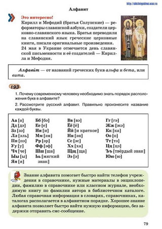 http://shkilniipidric.ucflz.ru
Алфавит
Это интересно!
Кирилл и Мефодий (братья Солунские) — ре­
форматоры славянской азбуки, создатели цер-
ковно-славянского языка. Братья переводили
на славянский язык греческие церковные
книги, писали оригинальные произведения.
24 мая в Украине отмечается день славян­
ской письменности и её создателей — Кирил­
ла и Мефодия.
Алфавит — от названий греческих букв альфа и бета, или
вита.
193
1. Почему современному человеку необходимо знать порядок располо­
жения букв в алфавите?
2. Рассмотрите русский алфавит. Правильно произнесите название
каждой буквы.
Аа [а] Бб [бэ] Вв [вэ] Гг [гэ]
ДЛ [дэ] Ее [е] Ёё [ё] Ж ж [жэ]
Зз [зэ] Ии [и] Йй [и краткое] Кк [ка]
Лл [эль] Мм [эм] Нн [эн] Оо [о]
Пп [пэ] Рр [эр] Сс [эс] Тт [тэ]
Уу[у] Фф [эф] Хх [ха] Цц [цэ]
Чч [че] Шш [ша] Щ щ[ща] Ъъ [твёрдый знак]
Ыы [ы] Ьь[мягкий Ээ [э] Юю [ю]
Яя [я] знак]
Знание алфавита помогает быстро найти телефон учреж-
* дения в справочнике, нужные материалы в энциклопе­
дии, фамилию в справочнике или классном журнале, необхо­
димую книгу по фамилии автора в библиотечном каталоге.
Любая справочная информация в словарях, справочниках, ка­
талогах располагается в алфавитном порядке. Хорошее знание
алфавита позволяет быстро найти нужную информацию, без за­
держки отправить смс-сообщение.
7 9
 