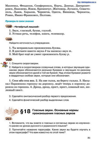 http://shkilniipidric.ucflz.ru
Макеевка, Феодосия, Симферополь, Керчь, Донецк, Днепропет­
ровск, Енакиево, Изюм, Кременчуг, Житомир, Луганск, Севасто­
поль, Львов, Харьков, Чернигов, Одесса, Винница, Черкассы,
Ровно, Ивано-Франковск, Полтава.
Проверьте свои знания
198 «Четвёртый лишний»
1. Звук, гласный, буква, глухой.
2. Устная речь, телефон, книга, телевизор.
1 9 9
Найдите неточность в утверждении.
1. Ты неправильно произносишь буквы.
2. В диктанте вместо звука д ты написал звук гп.
3. Мой брат ещё не умеет произносить букву р.
200
•î/Sbr-* 1. Спишите скороговорки.
^ 2. Найдите в скороговорках созвучные слова, в которых звучащие оди­
наково звуки обозначаются разными буквами и звучащие по-разному
звуки обозначаются одной и той же буквой. Над этими буквами укажите
в квадратных скобках звуки, которые они обозначают.
1. Сеня вёз сена воз. 2. На иве галка, на берегу галька. 3. Насы­
пал Парамошка горошку на дорожку, ведёт теперь к порожку до­
рожка из горошка. 4. Дрозд, дрозд, прост, прост, кованый нос, же­
лезный хвост.
3. Сделайте синтаксический разбор первого предложения.
4. Сделайте фонетический разбор выделенных слов.
О Гласные звуки. Основные нормы
о 1 ® произношения гласных звуков
201
1. Вспомните, что вы знаете о гласных и согласных звуках из изученно­
го ранее на уроках русского и украинского языков?
2. Прочитайте название параграфа. Какие звуки вы будете изучать в
этом параграфе? Что вам известно по этой теме?
8 1
 